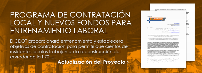 NOTICIAS - Programa de Contrataci�n Local y Nuevos fondos para Entrenamiento Laboral: El CDOT proporcionar� entrenamiento y establecer� objetivos de contrataci�n para permitir que cientos de residentes locales trabajen en la reconstrucci�n del corredor de la I-70 ... ver Actualizaci�n del Proyecto